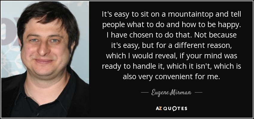 It's easy to sit on a mountaintop and tell people what to do and how to be happy. I have chosen to do that. Not because it's easy, but for a different reason, which I would reveal, if your mind was ready to handle it, which it isn't, which is also very convenient for me. - Eugene Mirman