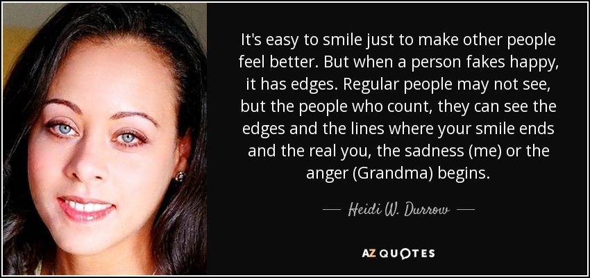 It's easy to smile just to make other people feel better. But when a person fakes happy, it has edges. Regular people may not see, but the people who count, they can see the edges and the lines where your smile ends and the real you, the sadness (me) or the anger (Grandma) begins. - Heidi W. Durrow
