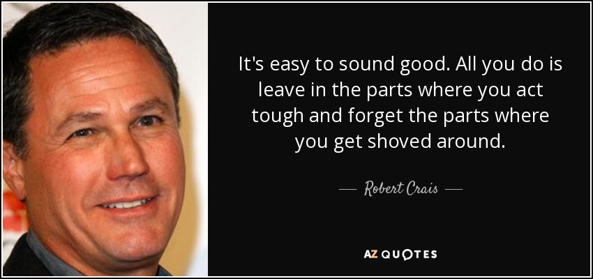It's easy to sound good. All you do is leave in the parts where you act tough and forget the parts where you get shoved around. - Robert Crais