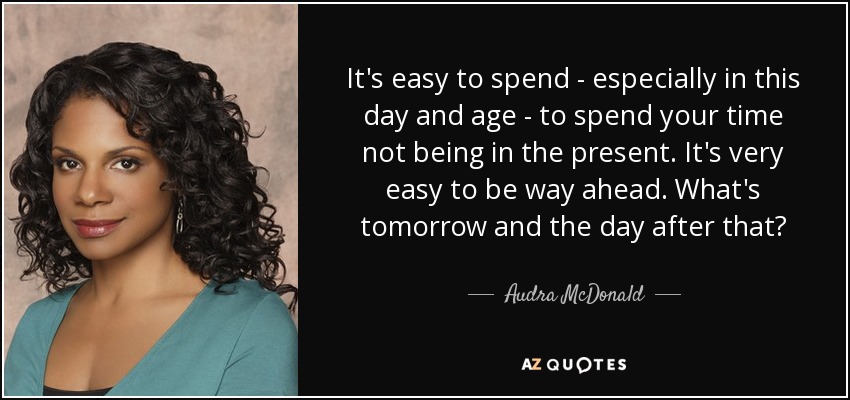 It's easy to spend - especially in this day and age - to spend your time not being in the present. It's very easy to be way ahead. What's tomorrow and the day after that? - Audra McDonald