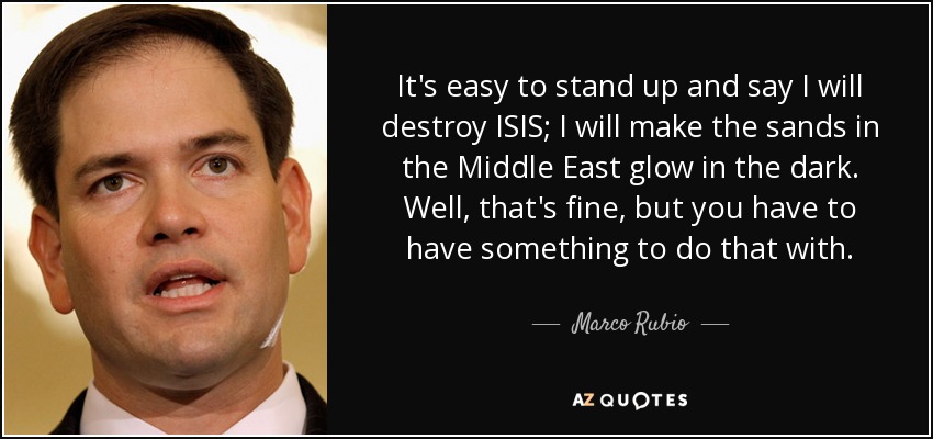 It's easy to stand up and say I will destroy ISIS; I will make the sands in the Middle East glow in the dark. Well, that's fine, but you have to have something to do that with. - Marco Rubio
