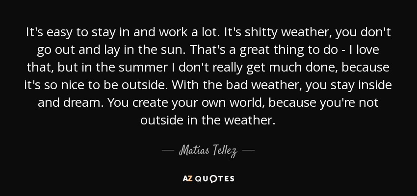 It's easy to stay in and work a lot. It's shitty weather, you don't go out and lay in the sun. That's a great thing to do - I love that, but in the summer I don't really get much done, because it's so nice to be outside. With the bad weather, you stay inside and dream. You create your own world, because you're not outside in the weather. - Matias Tellez