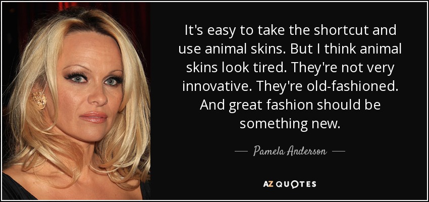 It's easy to take the shortcut and use animal skins. But I think animal skins look tired. They're not very innovative. They're old-fashioned. And great fashion should be something new. - Pamela Anderson