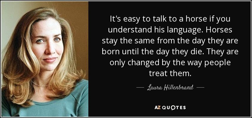 It's easy to talk to a horse if you understand his language. Horses stay the same from the day they are born until the day they die. They are only changed by the way people treat them. - Laura Hillenbrand
