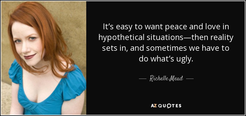 It’s easy to want peace and love in hypothetical situations—then reality sets in, and sometimes we have to do what’s ugly. - Richelle Mead