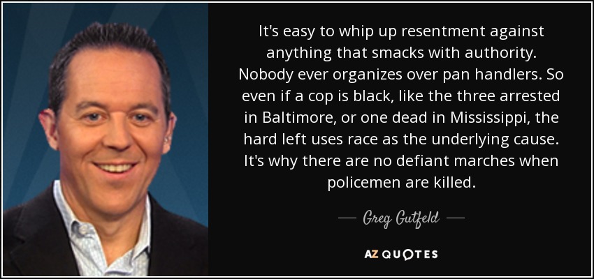 It's easy to whip up resentment against anything that smacks with authority. Nobody ever organizes over pan handlers. So even if a cop is black, like the three arrested in Baltimore, or one dead in Mississippi, the hard left uses race as the underlying cause. It's why there are no defiant marches when policemen are killed. - Greg Gutfeld