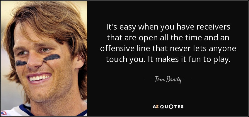 It's easy when you have receivers that are open all the time and an offensive line that never lets anyone touch you. It makes it fun to play. - Tom Brady