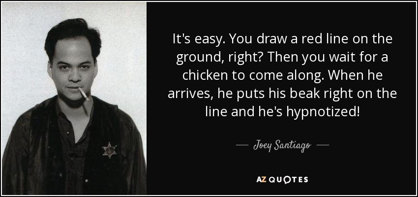 It's easy. You draw a red line on the ground, right? Then you wait for a chicken to come along. When he arrives, he puts his beak right on the line and he's hypnotized! - Joey Santiago