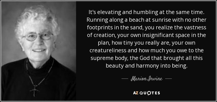 It's elevating and humbling at the same time. Running along a beach at sunrise with no other footprints in the sand, you realize the vastness of creation, your own insignificant space in the plan, how tiny you really are, your own creatureliness and how much you owe to the supreme body, the God that brought all this beauty and harmony into being. - Marion Irvine