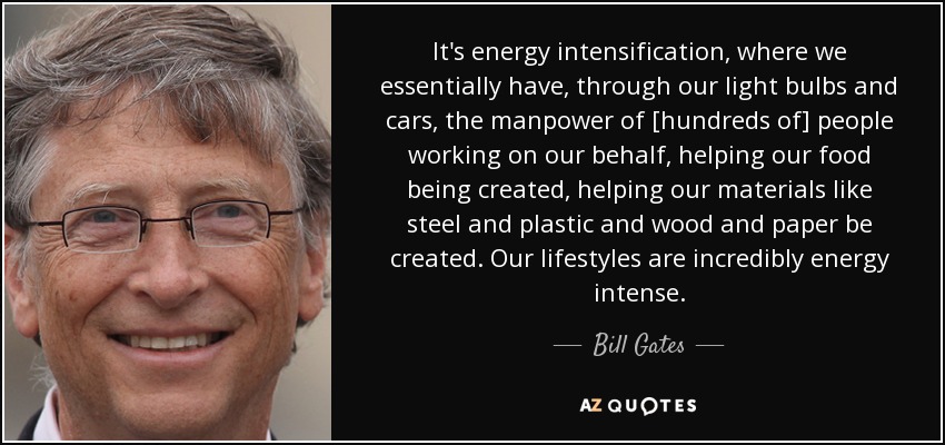 It's energy intensification, where we essentially have, through our light bulbs and cars, the manpower of [hundreds of] people working on our behalf, helping our food being created, helping our materials like steel and plastic and wood and paper be created. Our lifestyles are incredibly energy intense. - Bill Gates