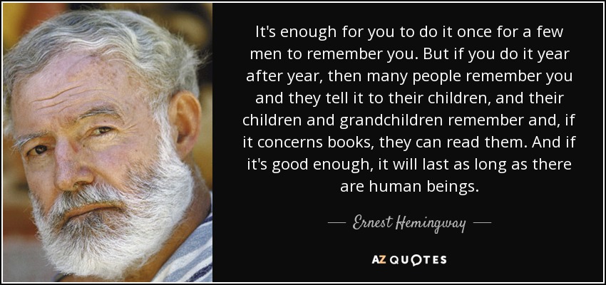 It's enough for you to do it once for a few men to remember you. But if you do it year after year, then many people remember you and they tell it to their children, and their children and grandchildren remember and, if it concerns books, they can read them. And if it's good enough, it will last as long as there are human beings. - Ernest Hemingway