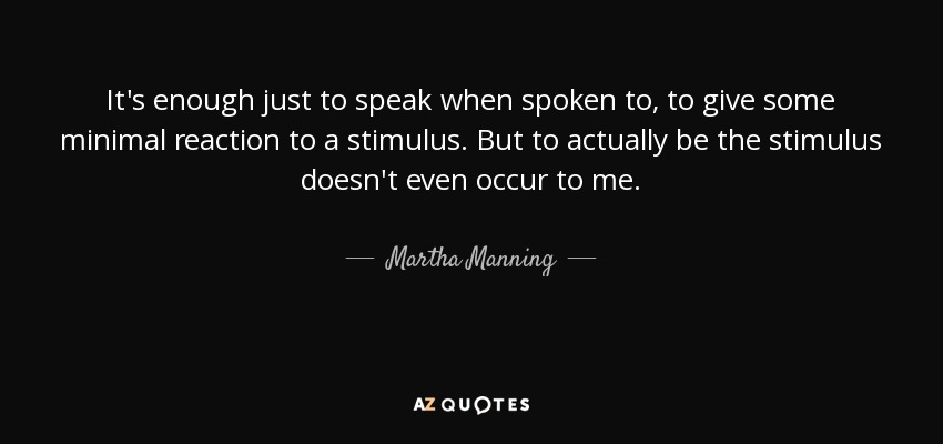 It's enough just to speak when spoken to, to give some minimal reaction to a stimulus. But to actually be the stimulus doesn't even occur to me. - Martha Manning