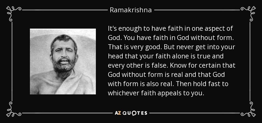 It's enough to have faith in one aspect of God. You have faith in God without form. That is very good. But never get into your head that your faith alone is true and every other is false. Know for certain that God without form is real and that God with form is also real. Then hold fast to whichever faith appeals to you. - Ramakrishna