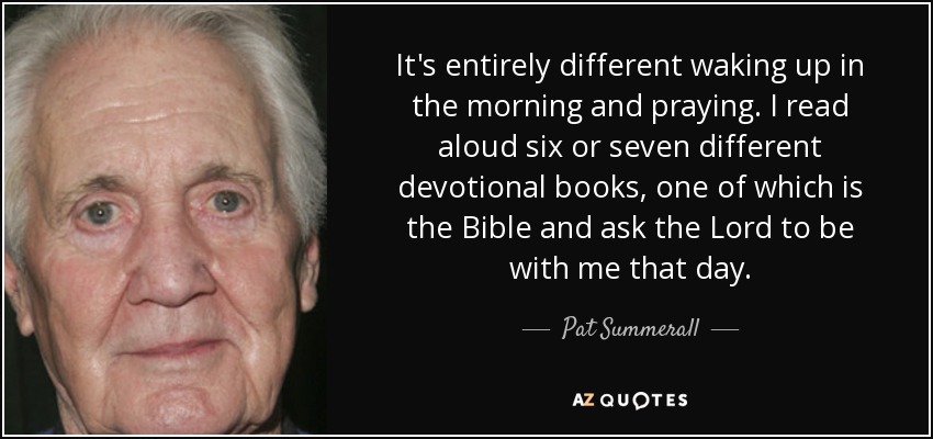 It's entirely different waking up in the morning and praying. I read aloud six or seven different devotional books, one of which is the Bible and ask the Lord to be with me that day. - Pat Summerall