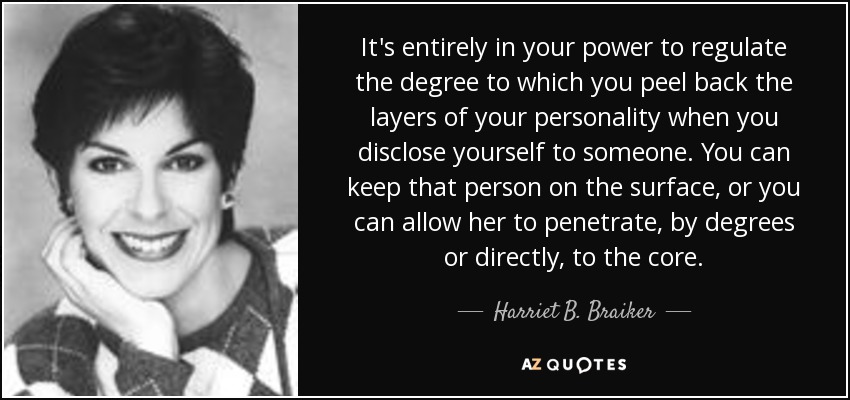 It's entirely in your power to regulate the degree to which you peel back the layers of your personality when you disclose yourself to someone. You can keep that person on the surface, or you can allow her to penetrate, by degrees or directly, to the core. - Harriet B. Braiker