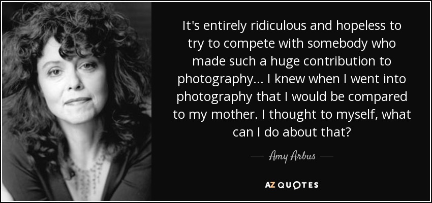It's entirely ridiculous and hopeless to try to compete with somebody who made such a huge contribution to photography... I knew when I went into photography that I would be compared to my mother. I thought to myself, what can I do about that? - Amy Arbus