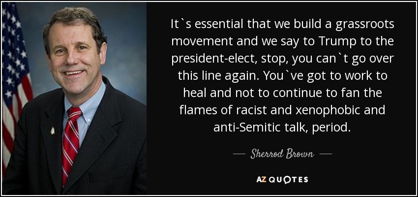 It`s essential that we build a grassroots movement and we say to Trump to the president-elect, stop, you can`t go over this line again. You`ve got to work to heal and not to continue to fan the flames of racist and xenophobic and anti-Semitic talk, period. - Sherrod Brown