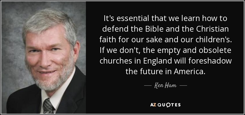 It's essential that we learn how to defend the Bible and the Christian faith for our sake and our children's. If we don't, the empty and obsolete churches in England will foreshadow the future in America. - Ken Ham