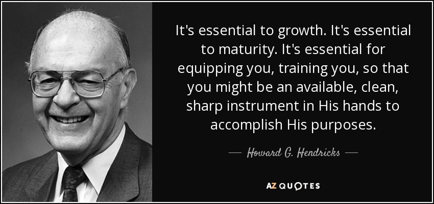It's essential to growth. It's essential to maturity. It's essential for equipping you, training you, so that you might be an available, clean, sharp instrument in His hands to accomplish His purposes. - Howard G. Hendricks