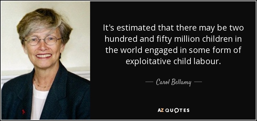 It's estimated that there may be two hundred and fifty million children in the world engaged in some form of exploitative child labour. - Carol Bellamy