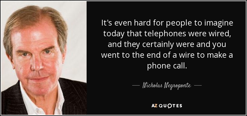 It's even hard for people to imagine today that telephones were wired, and they certainly were and you went to the end of a wire to make a phone call. - Nicholas Negroponte