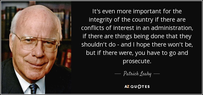 It's even more important for the integrity of the country if there are conflicts of interest in an administration, if there are things being done that they shouldn't do - and I hope there won't be, but if there were, you have to go and prosecute. - Patrick Leahy