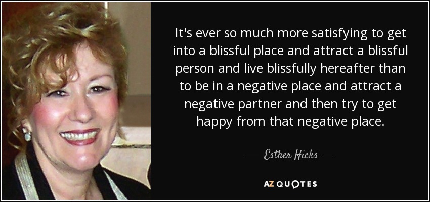 It's ever so much more satisfying to get into a blissful place and attract a blissful person and live blissfully hereafter than to be in a negative place and attract a negative partner and then try to get happy from that negative place. - Esther Hicks