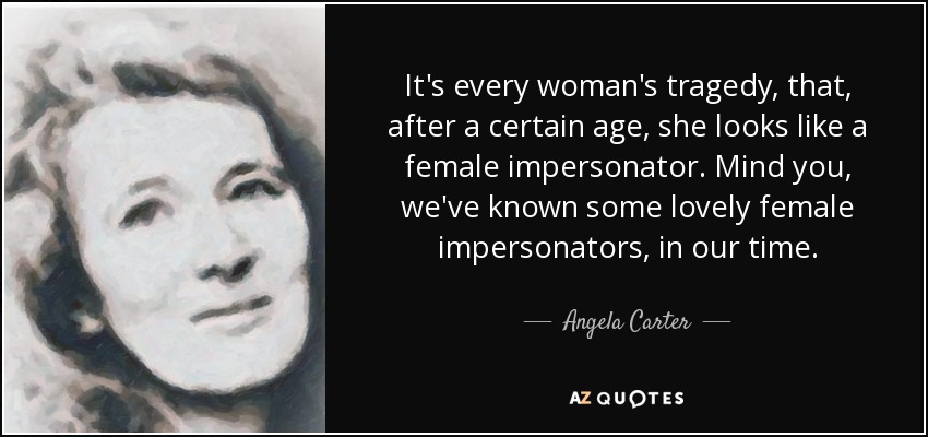 It's every woman's tragedy, that, after a certain age, she looks like a female impersonator. Mind you, we've known some lovely female impersonators, in our time. - Angela Carter