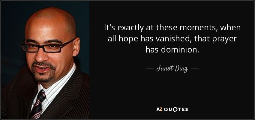 It's exactly at these moments, when all hope has vanished, that prayer has dominion. - Junot Diaz