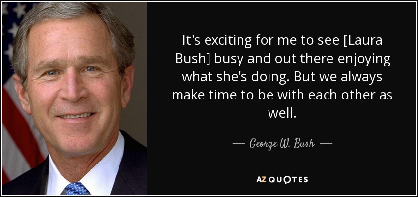 It's exciting for me to see [Laura Bush] busy and out there enjoying what she's doing. But we always make time to be with each other as well. - George W. Bush