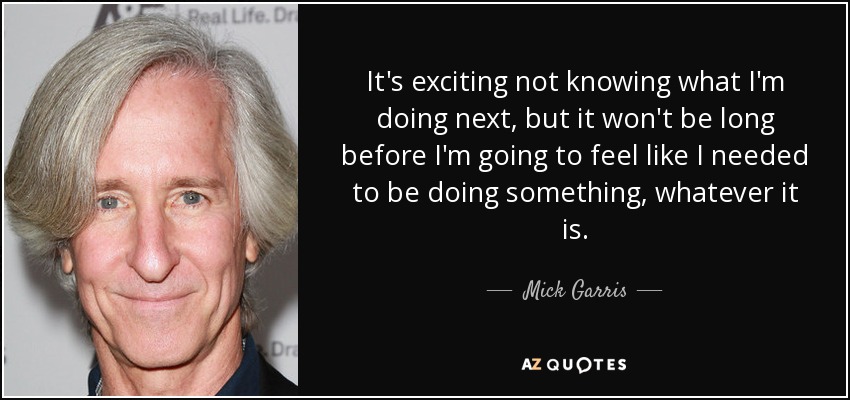 It's exciting not knowing what I'm doing next, but it won't be long before I'm going to feel like I needed to be doing something, whatever it is. - Mick Garris