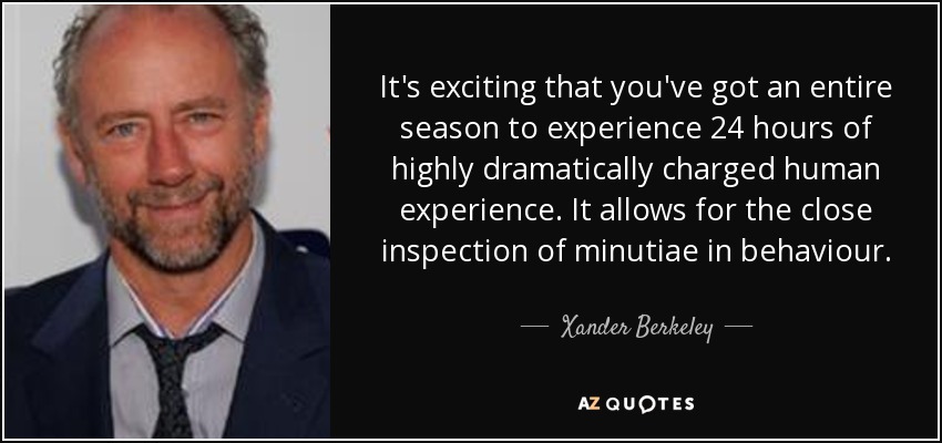 It's exciting that you've got an entire season to experience 24 hours of highly dramatically charged human experience. It allows for the close inspection of minutiae in behaviour. - Xander Berkeley