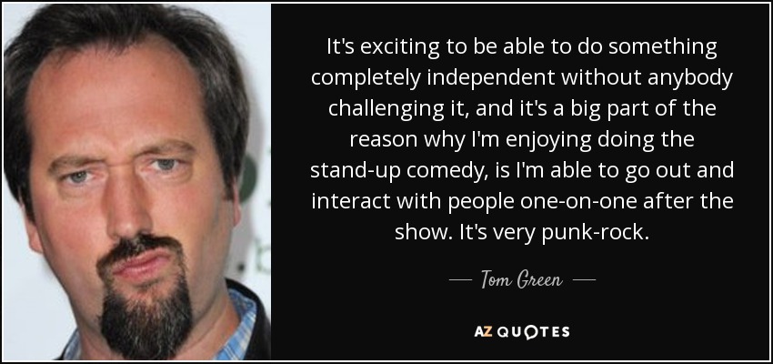 It's exciting to be able to do something completely independent without anybody challenging it, and it's a big part of the reason why I'm enjoying doing the stand-up comedy, is I'm able to go out and interact with people one-on-one after the show. It's very punk-rock. - Tom Green