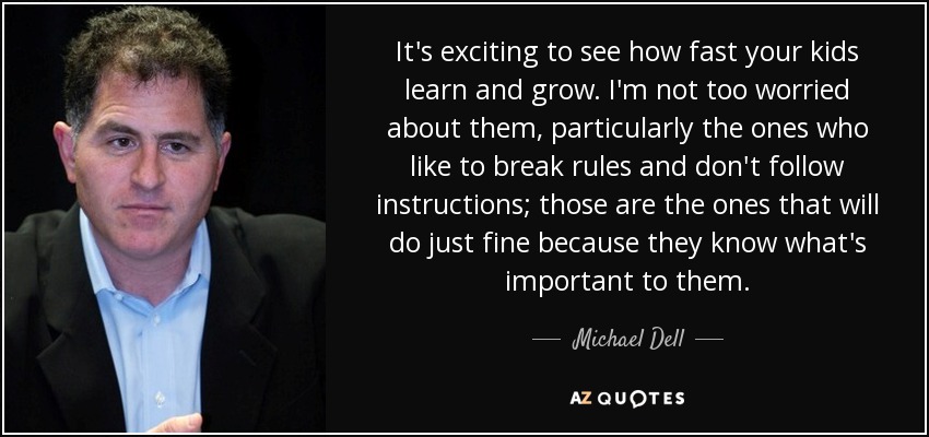 It's exciting to see how fast your kids learn and grow. I'm not too worried about them, particularly the ones who like to break rules and don't follow instructions; those are the ones that will do just fine because they know what's important to them. - Michael Dell