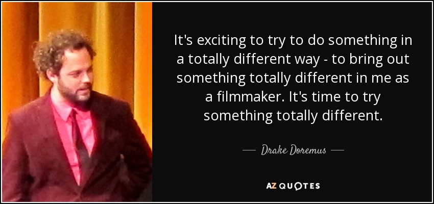 It's exciting to try to do something in a totally different way - to bring out something totally different in me as a filmmaker. It's time to try something totally different. - Drake Doremus