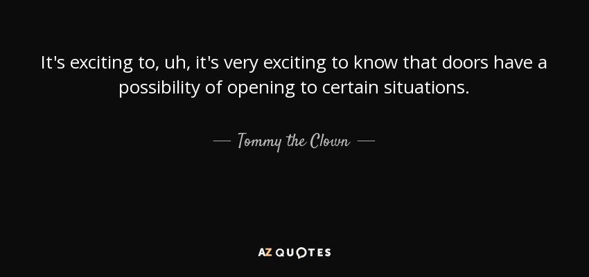 It's exciting to, uh, it's very exciting to know that doors have a possibility of opening to certain situations. - Tommy the Clown