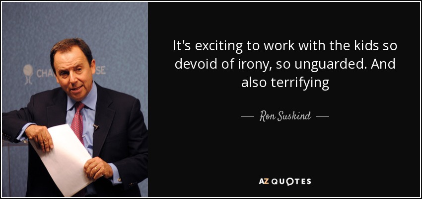 It's exciting to work with the kids so devoid of irony, so unguarded. And also terrifying - Ron Suskind