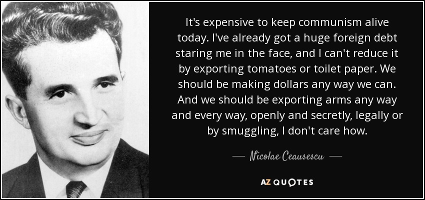 It's expensive to keep communism alive today. I've already got a huge foreign debt staring me in the face, and I can't reduce it by exporting tomatoes or toilet paper. We should be making dollars any way we can. And we should be exporting arms any way and every way, openly and secretly, legally or by smuggling, I don't care how. - Nicolae Ceausescu