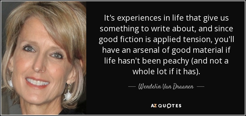 It's experiences in life that give us something to write about, and since good fiction is applied tension, you'll have an arsenal of good material if life hasn't been peachy (and not a whole lot if it has). - Wendelin Van Draanen