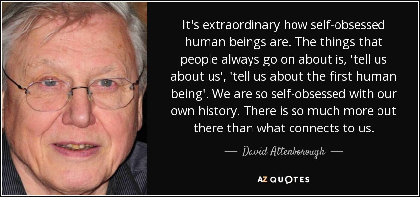 It's extraordinary how self-obsessed human beings are. The things that people always go on about is, 'tell us about us', 'tell us about the first human being'. We are so self-obsessed with our own history. There is so much more out there than what connects to us. - David Attenborough