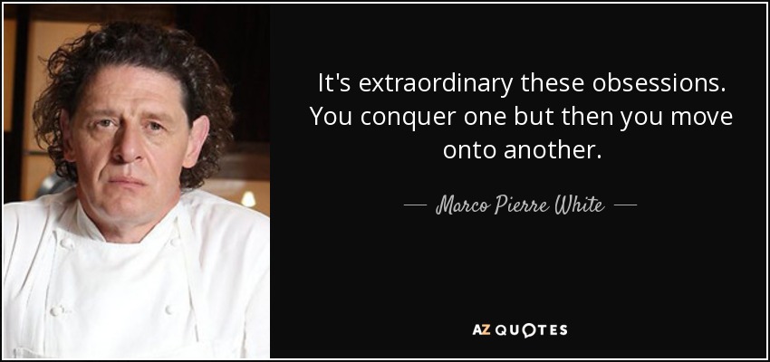 It's extraordinary these obsessions. You conquer one but then you move onto another. - Marco Pierre White