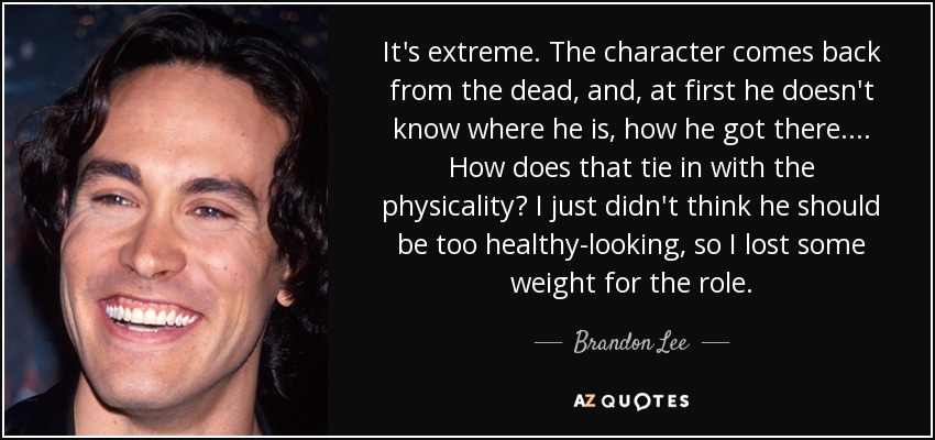It's extreme. The character comes back from the dead, and, at first he doesn't know where he is, how he got there.... How does that tie in with the physicality? I just didn't think he should be too healthy-looking, so I lost some weight for the role. - Brandon Lee