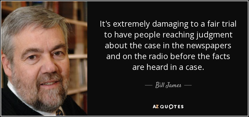 It's extremely damaging to a fair trial to have people reaching judgment about the case in the newspapers and on the radio before the facts are heard in a case. - Bill James