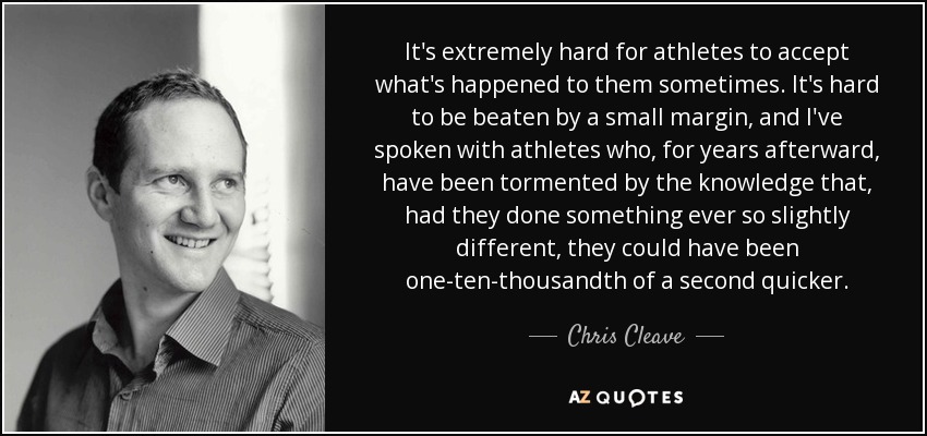 It's extremely hard for athletes to accept what's happened to them sometimes. It's hard to be beaten by a small margin, and I've spoken with athletes who, for years afterward, have been tormented by the knowledge that, had they done something ever so slightly different, they could have been one-ten-thousandth of a second quicker. - Chris Cleave