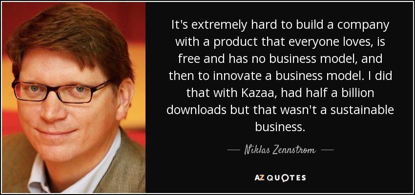 It's extremely hard to build a company with a product that everyone loves, is free and has no business model, and then to innovate a business model. I did that with Kazaa, had half a billion downloads but that wasn't a sustainable business. - Niklas Zennstrom