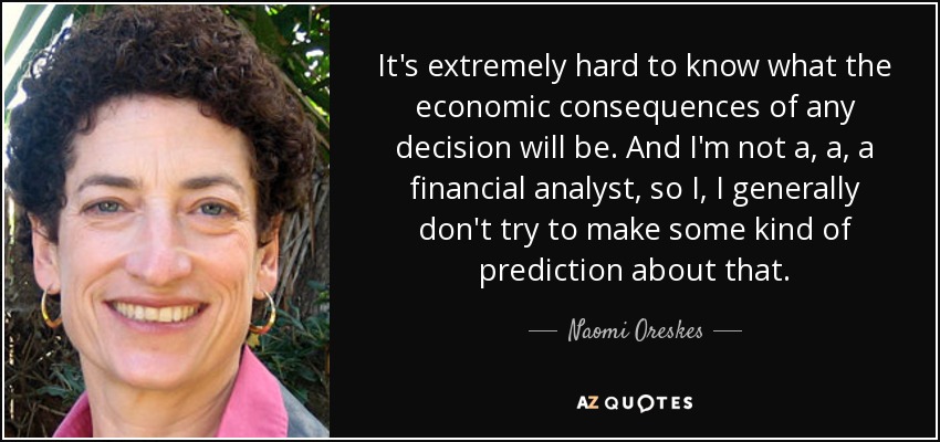 It's extremely hard to know what the economic consequences of any decision will be. And I'm not a, a, a financial analyst, so I, I generally don't try to make some kind of prediction about that. - Naomi Oreskes