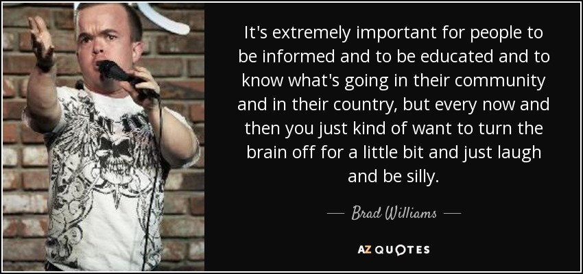 It's extremely important for people to be informed and to be educated and to know what's going in their community and in their country, but every now and then you just kind of want to turn the brain off for a little bit and just laugh and be silly. - Brad Williams