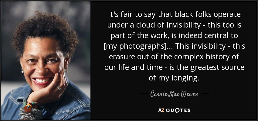 It's fair to say that black folks operate under a cloud of invisibility - this too is part of the work, is indeed central to [my photographs]... This invisibility - this erasure out of the complex history of our life and time - is the greatest source of my longing. - Carrie Mae Weems