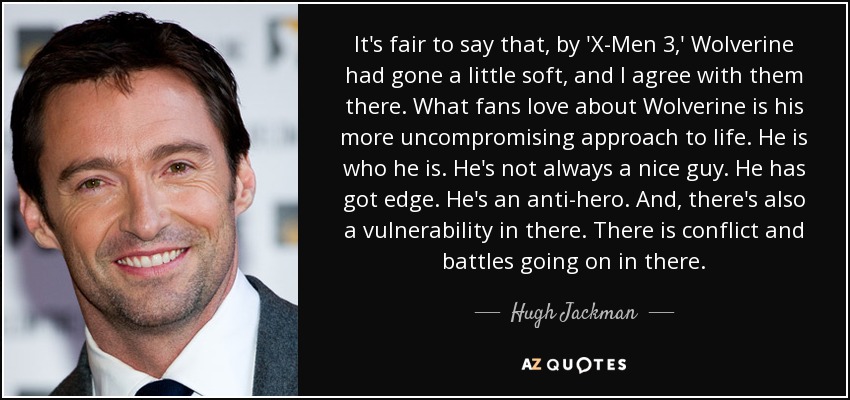 It's fair to say that, by 'X-Men 3,' Wolverine had gone a little soft, and I agree with them there. What fans love about Wolverine is his more uncompromising approach to life. He is who he is. He's not always a nice guy. He has got edge. He's an anti-hero. And, there's also a vulnerability in there. There is conflict and battles going on in there. - Hugh Jackman