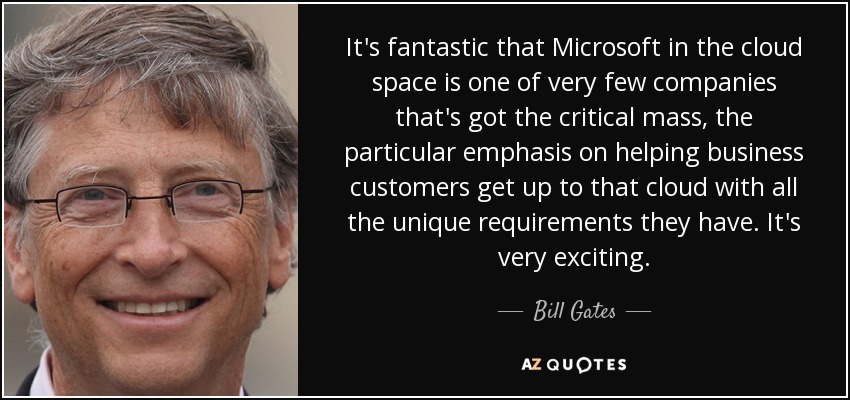 It's fantastic that Microsoft in the cloud space is one of very few companies that's got the critical mass, the particular emphasis on helping business customers get up to that cloud with all the unique requirements they have. It's very exciting. - Bill Gates